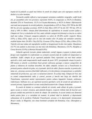 treptat de la judeţele cu spaţii mai întinse în zonele de câmpie spre cele suprapuse zonelor de
dealuri şi a celor montane.
        Terenurile arabile reflectă şi mai pregnant varietatea condiţiilor orografice, astfel încât
ele, pe ansamblul celor trei provincii, reprezintă 28,6%, în comparaţie cu 39,2% în România,
deţinând 22% în Transilvania, 33,1% în Crişana-Maramureş şi 40,2% în Banat. Diferenţierile
sunt mult mai pregnante la nivelul judeţelor, înregistrându-se 62% în Timiş (539 708 ha din 869
665 ha cât este suprafaţa acestuia), 49,8% în Satu Mare (220 217 ha din 441 785 ha), 45% în
Arad şi 40% în Bihor, situaţia fiind determinată de cuprinderea în arealul acestor judeţe a
Câmpiei de Vest şi a dealurilor de Vest, unde celelalte categorii de folosinţă se înscriu cu valori
mult mai reduse. Urmează categoria judeţelor cu valori de 30-40% arabil, respectiv Mureş
(33%) şi Sălaj (32%), după care în cinci din totalul celor 16 judeţe ale unităţilor urmărite,
arabilul deţine între 20-30%: Cluj (26,5%), Covasna (23%), Braşov (22%), Alba şi Sibiu (21%).
Valorile cele mai reduse ale suprafeţelor arabile se înregistrează în alte cinci judeţe: Hunedoara
(12,7% este judeţul cu frecvenţa cea mai mică din România), Maramureş (13,3%, Harghita şi
Caraş-Severin (13,9%) şi Bistriţa-Năsăud(18,9%).
        Culturile agricole (cereale, plante industriale, cartofi, legume şi pepeni şi plante pentru
furaje) sunt răspândite în conformitate cu cerinţele acestora faţă de condiţii de temperatură şi
umiditate. Astfel, câmpia de pe cuprinsul judeţului Timiş reprezintă cea mai bună unitate
agricolă a ţării, unde temperaturile medii anuale de peste 10°C, precipitaţiile situate în jurul a
600 mm/an şi solurile cu fertilitate bună permit cultivarea aproape a tuturor categoriilor de
plante şi obţinerea de rezultate deosebite. De altfel, câmpiile, inclusiv cea a Transilvaniei se
pretează pentru culturile de grâu, orz şi porumb, sfeclă de zahăr, floarea soarelui, in pentru ulei,
tutun etc., prezenţa acestora fiind fidel reflectată şi în dezvoltarea corespunzătoare a unităţilor
industriale de prelucrare, aşa cum s-a menţionat anterior. În acelaşi timp, Câmpia de Vest, mai
cu seamă compartimentele sudic şi central, precum şi luncile mai largi ale râurilor din
Transilvania, reprezintă unităţi reprezentative pentru cultura legumelor (tomate, ardeioase,
rădăcinoase, bulboase etc.), pe cuprinsul acestora apărând o serie de areale de specializare în
această privinţă, legumicultorii cei mai vestiţi fiind locuitorii din Câmpia Ardealului.
        În zonele de dealuri se continuă culturile de cereale, unde alături de grâu şi porumb,
apare secara şi ovăzul, orzoaica, apoi plantele furajere, respectiv trifoiul, faţă de lucernă care
găseşte condiţii mai potrivite în zonele de câmpie. De asemenea, în aceste unităţi este domeniul
inului pentru fuior şi a cartofului de toamnă, în primul rând în dealurile şi depresiunile
submontane de la periferia Podişului Transilvaniei, precum şi în depresiunile intramontane
Braşov (unde, la Măgurele, este situat Institutul cartofului din România), Ciuc, Gheorgheni şi
Maramureş.
 