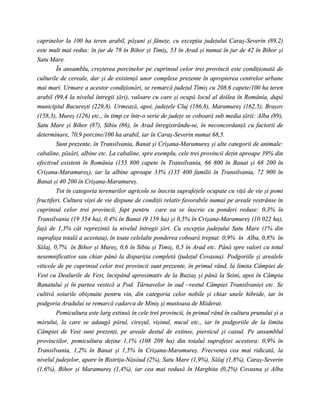 caprinelor la 100 ha teren arabil, păşuni şi fâneţe, cu excepţia judeţului Caraş-Severin (89,2)
este mult mai redus: în jur de 78 în Bihor şi Timiş, 53 în Arad şi numai în jur de 42 în Bihor şi
Satu Mare.
        În ansamblu, creşterea porcinelor pe cuprinsul celor trei provincii este condiţionată de
culturile de cereale, dar şi de existenţă unor complexe prezente în apropierea centrelor urbane
mai mari. Urmare a acestor condiţionări, se remarcă judeţul Timiş cu 208,6 capete/100 ha teren
arabil (99,4 la nivelul întregii ţări), valoare cu care şi ocupă locul al doilea în România, după
municipiul Bucureşti (229,8). Urmează, apoi, judeţele Cluj (186,8), Maramureş (162,5), Braşov
(158,3), Mureş (126) etc., în timp ce într-o serie de judeţe se coboară sub media ţării: Alba (89),
Satu Mare şi Bihor (87), Sibiu (86), în Arad înregistrându-se, în neconcordanţă cu factorii de
determinare, 70,9 porcine/100 ha arabil, iar în Caraş-Severin numai 68,5.
        Sunt prezente, în Transilvania, Banat şi Crişana-Maramureş şi alte categorii de animale:
cabaline, păsări, albine etc. La cabaline, spre exemplu, cele trei provincii deţin aproape 39% din
efectivul existent în România (155 800 capete în Transilvania, 66 800 în Banat şi 68 200 în
Crişana-Maramureş), iar la albine aproape 33% (135 400 familii în Transilvania, 72 900 în
Banat şi 40 200 în Crişana-Maramureş.
        Tot în categoria terenurilor agricole se înscriu suprafeţele ocupate cu viţă de vie şi pomi
fructiferi. Cultura viţei de vie dispune de condiţii relativ favorabile numai pe areale restrânse în
cuprinsul celor trei provincii, fapt pentru care ea se înscrie cu ponderi reduse: 0,3% în
Transilvania (19 354 ha), 0.4% în Banat (9 159 ha) şi 0,5% în Crişana-Maramureş (10 022 ha),
faţă de 1,3% cât reprezintă la nivelul întregii ţări. Cu excepţia judeţului Satu Mare (1% din
suprafaţa totală a acestuia), în toate celelalte ponderea coboară treptat: 0,9% în Alba, 0,8% în
Sălaj, 0,7% în Bihor şi Mureş, 0,6 în Sibiu şi Timiş, 0,5 în Arad etc. Până spre valori cu totul
nesemnificative sau chiar până la dispariţia completă (judeţul Covasna). Podgoriile şi arealele
viticole de pe cuprinsul celor trei provincii sunt prezente, în primul rând, la limita Câmpiei de
Vest cu Dealurile de Vest, începând aproximativ de la Buziaş şi până la Seini, apoi în Câmpia
Banatului şi în partea vestică a Pod. Târnavelor în sud –vestul Câmpiei Transilvaniei etc. Se
cultivă soiurile obişnuite pentru vin, din categoria celor nobile şi chiar unele hibride, iar în
podgoria Aradului se remarcă cadarca de Miniş şi mustoasa de Măderat.
        Pomicultura este larg extinsă în cele trei provincii, în primul rând în cultura prunului şi a
mărului, la care se adaugă părul, cireşul, vişinul, nucul etc., iar în podgoriile de la limita
Câmpiei de Vest sunt prezenţi, pe areale destul de extinse, piersicul şi caisul. Pe ansamblul
provinciilor, pomicultura deţine 1,1% (108 209 ha) din totalul suprafeţei acestora: 0,9% în
Transilvania, 1,2% în Banat şi 1,5% în Crişana-Maramureş. Frecvenţa cea mai ridicată, la
nivelul judeţelor, apare în Bistriţa-Năsăud (2%), Satu Mare (1,9%), Sălaj (1,8%), Caraş-Severin
(1,6%), Bihor şi Maramureş (1,4%), iar cea mai redusă în Harghita (0,2%) Covasna şi Alba
 