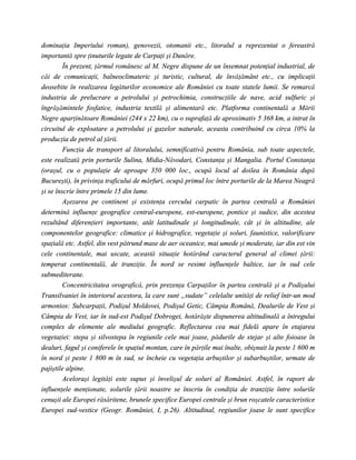 dominaţia Imperiului roman), genovezii, otomanii etc., litoralul a reprezentat o fereastră
importantă spre ţinuturile legate de Carpaţi şi Dunăre.
         În prezent, ţărmul românesc al M. Negre dispune de un însemnat potenţial industrial, de
căi de comunicaţii, balneoclimateric şi turistic, cultural, de învăţământ etc., cu implicaţii
deosebite în realizarea legăturilor economice ale României cu toate statele lumii. Se remarcă
industria de prelucrare a petrolului şi petrochimia, construcţiile de nave, acid sulfuric şi
îngrăşămintele fosfatice, industria textilă şi alimentară etc. Platforma continentală a Mării
Negre aparţinătoare României (244 x 22 km), cu o suprafaţă de aproximativ 5 368 km, a intrat în
circuitul de exploatare a petrolului şi gazelor naturale, aceasta contribuind cu circa 10% la
producţia de petrol al ţării.
         Funcţia de transport al litoralului, semnificativă pentru România, sub toate aspectele,
este realizată prin porturile Sulina, Midia-Năvodari, Constanţa şi Mangalia. Portul Constanţa
(oraşul, cu o populaţie de aproape 350 000 loc., ocupă locul al doilea în România după
Bucureşti), în privinţa traficului de mărfuri, ocupă primul loc între porturile de la Marea Neagră
şi se înscrie între primele 15 din lume.
         Aşezarea pe continent şi existenţa cercului carpatic în partea centrală a României
determină influenţe geografice central-europene, est-europene, pontice şi sudice, din acestea
rezultând diferenţieri importante, atât latitudinale şi longitudinale, cât şi în altitudine, ale
componentelor geografice: climatice şi hidrografice, vegetaţie şi soluri, faunistice, valorificare
spaţială etc. Astfel, din vest pătrund mase de aer oceanice, mai umede şi moderate, iar din est vin
cele continentale, mai uscate, această situaţie hotărând caracterul general al climei ţării:
temperat continentală, de tranziţie. În nord se resimt influenţele baltice, iar în sud cele
submediterane.
         Concentricitatea orografică, prin prezenţa Carpaţilor în partea centrală şi a Podişului
Transilvaniei în interiorul acestora, la care sunt „sudate” celelalte unităţi de relief într-un mod
armonios: Subcarpaţii, Podişul Moldovei, Podişul Getic, Câmpia Română, Dealurile de Vest şi
Câmpia de Vest, iar în sud-est Podişul Dobrogei, hotărăşte dispunerea altitudinală a întregului
complex de elemente ale mediului geografic. Reflectarea cea mai fidelă apare în etajarea
vegetaţiei: stepa şi silvostepa în regiunile cele mai joase, pădurile de stejar şi alte foioase în
dealuri, fagul şi coniferele în spaţiul montan, care în părţile mai înalte, obişnuit la peste 1 600 m
în nord şi peste 1 800 m în sud, se încheie cu vegetaţia arbuştilor şi subarbuştilor, urmate de
pajiştile alpine.
         Aceloraşi legităţi este supus şi învelişul de soluri al României. Astfel, în raport de
influenţele menţionate, solurile ţării noastre se înscriu în condiţia de tranziţie între solurile
cenuşii ale Europei răsăritene, brunele specifice Europei centrale şi brun roşcatele caracteristice
Europei sud-vestice (Geogr. României, I, p.26). Altitudinal, regiunilor joase le sunt specifice
 