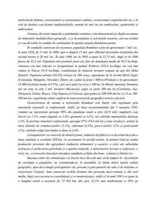molisolurile (bălane, cernoziomuri şi cernoziomuri cambice, cernoziomuri argiloiluviale etc.), în
cele de dealuri s-au format argiluvisolurile, urmate de mai sus de cambisoluri, spodosoluri şi
umbrisoluri.
         Unitatea din toate timpurile a pământului românesc este demonstrată pe deplin nu numai
de elementele mediului fizico-geografic, ci şi de populaţie şi activităţile acesteia, care au evoluat
şi s-au dezvoltat în condiţie de continuitate în spaţiul carpato-danubiano-pontic.
         În condiţiile cunoscute de recensare, populaţia României a fost de aproximativ 7 mil. loc.
în anul 1850, de 11 mil. în 1900, apoi a depăşit 15 mil. spre sfârşitul deceniului al patrulea din
secolul nostru şi 20 mil. loc. În iulie 1969, iar în 1993 a ajuns la 22,75 mil., după ce în 1990
fusese de 23,2 mil. Populaţia este prezentă peste tot, faţă de densitatea medie de 95,5 loc/kmp,
valoarea cea mai ridicată se înregistrează în judeţul Prahova (185,4 loc/kmp), iar cea mai
redusă în Tulcea (31,9 loc/kmp), condiţionată de întinsele terenuri ocupate de apă din Delta
Dunării. Populaţia urbană (54,5%) trăieşte în 260 oraşe, repartizate de la nivelul Mării Negre
(Constanţa, Mangalia, Năvodari, Eforie, etc.) până la peste 1 000 m (Predeal) şi în aproximativ
13 000 localităţi rurale (45,5%), care urcă până la circa 1 400 m ( în Munţii Apuseni). România
are un oraş cu este 2 mil. locuitori (Bucureşti), şapte cu peste 300 mii loc.(Constanţa, Iaşi,
Timişoara, Galaţi, Braşov, Cluj-Napoca şi Craiova), apoi patru cu 200-300 mii loc şi 13 cu 100-
200 mii loc, repartizate relativ uniform în toate provinciile geografico-istorice ale ţării.
         Caracteristica de unitate a teritoriului României este foarte clar exprimată prin
structurile naţională şi confesională. Astfel, pe baza recensământului din 7 ianuarie 1992,
românii au reprezentat aproape 90% din populaţia totală a ţării (22,8 mil), maghiarii s-au
înscris cu 7,1%, romii (ţiganii) cu 1,8%, germanii cu 0,5%, iar celelalte naţionalităţi deţineau
1,1%. În privinţa structurii confesionale, aproape 87% (19,8 mil loc.) erau ortodocşi, urmaţi la
mere distanţă de romano-catolici (5,1%), reformaţi (3,5%), greco-catolici (1%) şi penticostali
(1%), celelalte religii înscriindu-se doar cu 2,6%.
         Corespunzător cu resursele de materii prime, industria de fabrică s-a dezvoltat încă din a
doua jumătate a secolului XIX-lea, cu accentuare în secolul nostru, în primul rând pe seama
produselor provenite din agricultură (industria alimentară şi uşoară), a celor ale subsolului
(extracţia şi prelucrarea petrolului şi a gazelor naturale, a minereurilor feroase şi neferoase, a
sării, etc., a resurselor forestiere (produse semifinite şi finite din lemn , celuloză şi hârtie) etc.
         Reţeaua căilor de comunicaţie s-a înscris încă din cele mai vechi timpuri în necesităţile
de circulaţie a populaţiei, ea constituindu-se, în ansamblu, la limita dintre marile unităţi
geografice, apoi de-a lungul principalelor văi, precum şi prin pasurile de vale şi de înălţime ce
traversează Carpaţii. Sunt cunoscute vechile drumuri din perioada daco-romană şi din evul
mediu, după care acestea se consolidează şi se modernizează, astfel că în anul 1993 s-a ajuns la
o lungime totală a acestora de 72 816 km, din care 23,5% sunt modernizate şi 28% au
 
