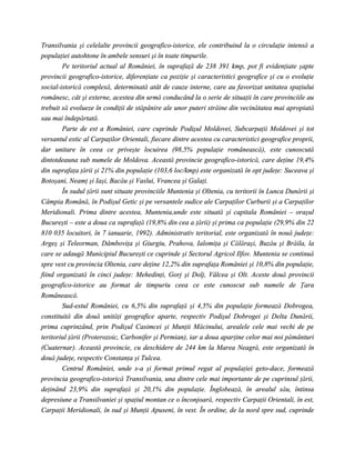 Transilvania şi celelalte provincii geografico-istorice, ele contribuind la o circulaţie intensă a
populaţiei autohtone în ambele sensuri şi în toate timpurile.
        Pe teritoriul actual al României, în suprafaţă de 238 391 kmp, pot fi evidenţiate şapte
provincii geografico-istorice, diferenţiate ca poziţie şi caracteristici geografice şi cu o evoluţie
social-istorică complexă, determinată atât de cauze interne, care au favorizat unitatea spaţiului
românesc, cât şi externe, acestea din urmă conducând la o serie de situaţii în care provinciile au
trebuit să evolueze în condiţii de stăpânire ale unor puteri străine din vecinătatea mai apropiată
sau mai îndepărtată.
        Parte de est a României, care cuprinde Podişul Moldovei, Subcarpaţii Moldovei şi tot
versantul estic al Carpaţilor Orientali, fiecare dintre acestea cu caracteristici geografice proprii,
dar unitare în ceea ce priveşte locuirea (98,5% populaţie românească), este cunoscută
dintotdeauna sub numele de Moldova. Această provincie geografico-istorică, care deţine 19,4%
din suprafaţa ţării şi 21% din populaţie (103,6 loc/kmp) este organizată în opt judeţe: Suceava şi
Botoşani, Neamţ şi Iaşi, Bacău şi Vaslui, Vrancea şi Galaţi.
        În sudul ţării sunt situate provinciile Muntenia şi Oltenia, cu teritorii în Lunca Dunării şi
Câmpia Română, în Podişul Getic şi pe versantele sudice ale Carpaţilor Curburii şi a Carpaţilor
Meridionali. Prima dintre acestea, Muntenia,unde este situată şi capitala României – oraşul
Bucureşti – este a doua ca suprafaţă (19,8% din cea a ţării) şi prima ca populaţie (29,9% din 22
810 035 locuitori, în 7 ianuarie, 1992). Administrativ teritorial, este organizată în nouă judeţe:
Argeş şi Teleorman, Dâmboviţa şi Giurgiu, Prahova, Ialomiţa şi Călăraşi, Buzău şi Brăila, la
care se adaugă Municipiul Bucureşti ce cuprinde şi Sectorul Agricol Ilfov. Muntenia se continuă
spre vest cu provincia Oltenia, care deţine 12,2% din suprafaţa României şi 10,8% din populaţie,
fiind organizată în cinci judeţe: Mehedinţi, Gorj şi Dolj, Vâlcea şi Olt. Aceste două provincii
geografico-istorice au format de timpuriu ceea ce este cunoscut sub numele de Ţara
Românească.
        Sud-estul României, cu 6,5% din suprafaţă şi 4,5% din populaţie formează Dobrogea,
constituită din două unităţi geografice aparte, respectiv Podişul Dobrogei şi Delta Dunării,
prima cuprinzând, prin Podişul Casimcei şi Munţii Măcinului, arealele cele mai vechi de pe
teritoriul ţării (Proterozoic, Carbonifer şi Permian), iar a doua aparţine celor mai noi pământuri
(Cuaternar). Această provincie, cu deschidere de 244 km la Marea Neagră, este organizată în
două judeţe, respectiv Constanţa şi Tulcea.
        Centrul României, unde s-a şi format primul regat al populaţiei geto-dace, formează
provincia geografico-istorică Transilvania, una dintre cele mai importante de pe cuprinsul ţării,
deţinând 23,9% din suprafaţă şi 20,1% din populaţie. Înglobează, în arealul său, întinsa
depresiune a Transilvaniei şi spaţiul montan ce o înconjoară, respectiv Carpaţii Orientali, în est,
Carpaţii Meridionali, în sud şi Munţii Apuseni, în vest. În ordine, de la nord spre sud, cuprinde
 