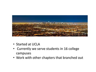 • Started at UCLA
• Currently we serve students in 16 college
  campuses
• Work with other chapters that branched out
 