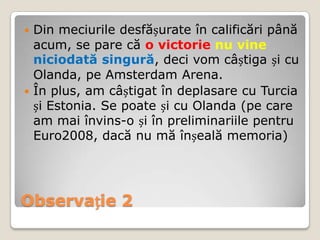  Din meciurile desfășurate în calificări până
  acum, se pare că o victorie nu vine
  niciodată singură, deci vom câștiga și cu
  Olanda, pe Amsterdam Arena.
 În plus, am câștigat în deplasare cu Turcia
  și Estonia. Se poate și cu Olanda (pe care
  am mai învins-o și în preliminariile pentru
  Euro2008, dacă nu mă înșeală memoria)




Observație 2
 
