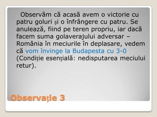 Observăm că acasă avem o victorie cu
 patru goluri și o înfrângere cu patru. Se
 anulează, fiind pe teren propriu, iar dacă
 facem suma golaverajului adversar –
 România în meciurile în deplasare, vedem
 că vom învinge la Budapesta cu 3-0
 (Condiție esențială: nedisputarea meciului
 retur).




Observație 3
 