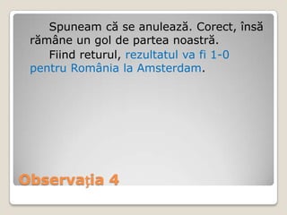 Spuneam că se anulează. Corect, însă
 rămâne un gol de partea noastră.
    Fiind returul, rezultatul va fi 1-0
 pentru România la Amsterdam.




Observația 4
 