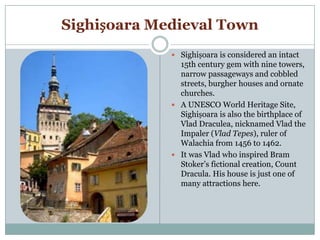 Sighișoara Medieval Town
 Sighișoara is considered an intact
15th century gem with nine towers,
narrow passageways and cobbled
streets, burgher houses and ornate
churches.
 A UNESCO World Heritage Site,
Sighișoara is also the birthplace of
Vlad Draculea, nicknamed Vlad the
Impaler (Vlad Tepes), ruler of
Walachia from 1456 to 1462.
 It was Vlad who inspired Bram
Stoker’s fictional creation, Count
Dracula. His house is just one of
many attractions here.
 