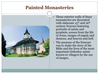 Painted Monasteries
 These exterior walls of these
monasteries are decorated
with elaborate 15th and 16th
century frescoes featuring
portraits of saints and
prophets, scenes from the life
of Jesus, images of angels and
demons, and heaven and hell.
 The purpose of the frescoes
was to make the story of the
Bible and the lives of the most
important Orthodox saints
known to villagers by the use
of images.
 