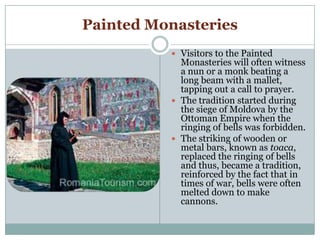 Painted Monasteries
 Visitors to the Painted
Monasteries will often witness
a nun or a monk beating a
long beam with a mallet,
tapping out a call to prayer.
 The tradition started during
the siege of Moldova by the
Ottoman Empire when the
ringing of bells was forbidden.
 The striking of wooden or
metal bars, known as toaca,
replaced the ringing of bells
and thus, became a tradition,
reinforced by the fact that in
times of war, bells were often
melted down to make
cannons.
 