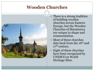 Wooden Churches
 There is a strong tradition
of building wooden
churches across Eastern
Europe, but the Wooden
Churches of Maramureș
are unique in shape and
ornamentation.
 Most of these churches
date back from the 16th and
17th century.
 Eight of these churches
have been recognized by
UNESCO as World
Heritage Sites.
 