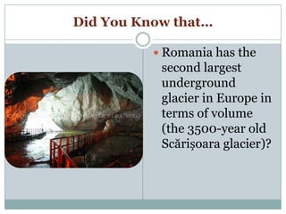 Did You Know that…
 Romania has the
second largest
underground
glacier in Europe in
terms of volume
(the 3500-year old
Scărișoara glacier)?
 