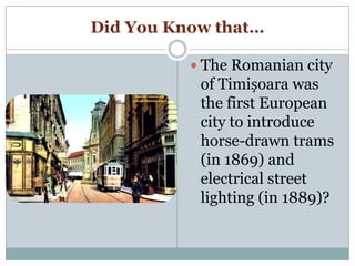 Did You Know that…
 The Romanian city
of Timișoara was
the first European
city to introduce
horse-drawn trams
(in 1869) and
electrical street
lighting (in 1889)?
 