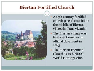 Biertan Fortified Church
 A 15th century fortified
church placed on a hill in
the middle of Biertan
village in Transylvania.
 The Biertan village was
first mentioned in an
official dosument in
1283.
 The Biertan Fortified
Church is an UNECO
World Heritage Site.
 