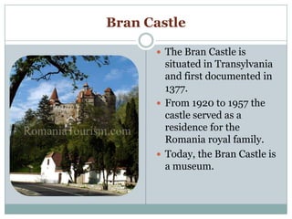 Bran Castle
 The Bran Castle is
situated in Transylvania
and first documented in
1377.
 From 1920 to 1957 the
castle served as a
residence for the
Romania royal family.
 Today, the Bran Castle is
a museum.
 
