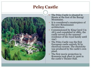 Peleș Castle
 The Peleș Castle is situated in
Sinaia at the foot of the Bucegi
Mountains.
 It is considered a masterpiece of
the new-Renaissance
architecture.
 Commissioned by King Carol I in
1873 and completed in 1883, the
castle served as the summer
residence of the royal family until
1947.
 The Peleș Castle was the first
European castle entirely lit by
electrical current. The electricity
was produced by the castle’s own
plant.
 The first movie projection in
Romania took place in 1906 in
the castle’s Theater Hall.
 