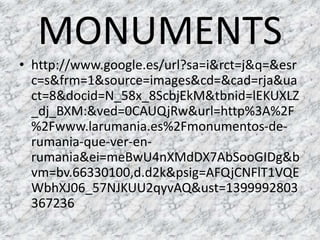 MONUMENTS
• http://www.google.es/url?sa=i&rct=j&q=&esr
c=s&frm=1&source=images&cd=&cad=rja&ua
ct=8&docid=N_58x_8ScbjEkM&tbnid=lEKUXLZ
_dj_BXM:&ved=0CAUQjRw&url=http%3A%2F
%2Fwww.larumania.es%2Fmonumentos-de-
rumania-que-ver-en-
rumania&ei=meBwU4nXMdDX7AbSooGIDg&b
vm=bv.66330100,d.d2k&psig=AFQjCNFlT1VQE
WbhXJ06_57NJKUU2qyvAQ&ust=1399992803
367236
 