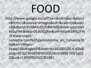 FOOD
http://www.google.es/url?sa=i&rct=j&q=&esrc=
s&frm=1&source=images&cd=&cad=rja&uact
=8&docid=PcbM3cOLPj4NrM&tbnid=yazcosEt
ezSuFM:&ved=0CAUQjRw&url=http%3A%2F%
2Fwww.viajes-
rumania.com%2Fgastronomia_en_rumania.ht
ml&ei=Y95wU-
kywq7sBoKogeAP&bvm=bv.66330100,d.d2k&
psig=AFQjCNHdi98YelODS5KcmJBNE7l0Z1gL0
Q&ust=1399992262281381
 