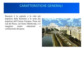CARATTERISTICHE GENERALI
Bucarest è la capitale e la città più
popolosa della Romania e la sesta più
popolosa dell`Unione Europea. Posta nel
sud del Paese, sul fiume Dâmbovi a, è ilț
maggiore centro industriale e
commerciale del paese.
 