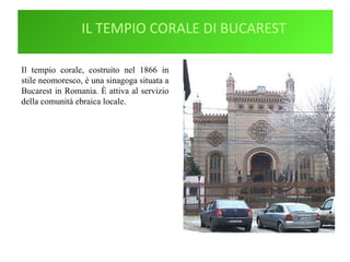 IL TEMPIO CORALE DI BUCAREST
Il tempio corale, costruito nel 1866 in
stile neomoresco, è una sinagoga situata a
Bucarest in Romania. È attiva al servizio
della comunità ebraica locale.
 