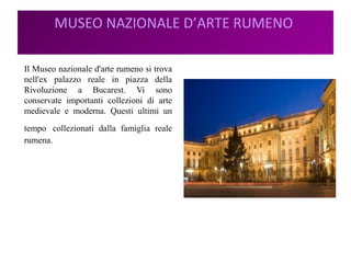 MUSEO NAZIONALE D’ARTE RUMENO
Il Museo nazionale d'arte rumeno si trova
nell'ex palazzo reale in piazza della
Rivoluzione a Bucarest. Vi sono
conservate importanti collezioni di arte
medievale e moderna. Questi ultimi un
tempo collezionati dalla famiglia reale
rumena.
 