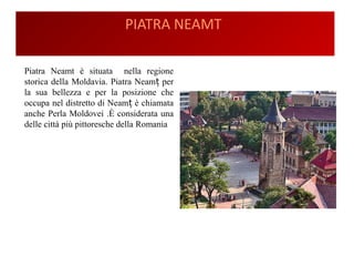 PIATRA NEAMT
Piatra Neamt è situata nella regione
storica della Moldavia. Piatra Neam perț
la sua bellezza e per la posizione che
occupa nel distretto di Neam è chiamataț
anche Perla Moldovei .È considerata una
delle città più pittoresche della Romania
 