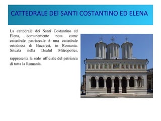 CATTEDRALE DEI SANTI COSTANTINO ED ELENA
La cattedrale dei Santi Costantino ed
Elena, comunemente nota come
cattedrale patriarcale è una cattedrale
ortodossa di Bucarest, in Romania.
Situata nella Dealul Mitropoliei,
rappresenta la sede ufficiale del patriarca
di tutta la Romania.
 
