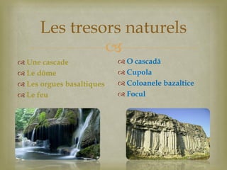
Les tresors naturels
 Une cascade
 Le dôme
 Les orgues basaltiques
 Le feu
 O cascadă
 Cupola
 Coloanele bazaltice
 Focul
 