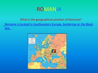 ROMANIA
What is the geographical position of Romania?
Romania is located in Southeastern Europe, bordering on the Black
Sea.
 