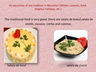 Do you know of any tradition in Romania? (Winter customs, food,
religious holidays, etc.)
The traditional food is very good: there are salata de boeuf,salata de
vinete, zacusca, ciorba and cozonac.
Salata de beof salata de vinete
 