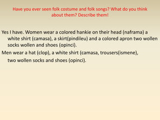 Have you ever seen folk costume and folk songs? What do you think
about them? Describe them!
Yes I have. Women wear a colored hankie on their head (naframa) a
white shirt (camasa), a skirt(pindileu) and a colored apron two wollen
socks wollen and shoes (opinci).
Men wear a hat (clop), a white shirt (camasa, trousers(ismene),
two wollen socks and shoes (opinci).
 