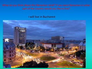 What do you think about the Romanian relief? If you were Romanian in what
part of the country would you like to live?
I will live in Bucharest
 