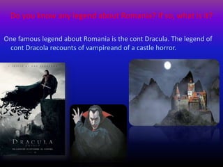 Do you know any legend about Romania? If so, what is it?
One famous legend about Romania is the cont Dracula. The legend of
cont Dracola recounts of vampireand of a castle horror.
 