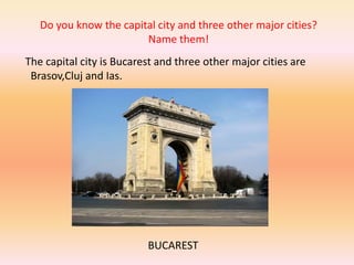 Do you know the capital city and three other major cities?
Name them!
The capital city is Bucarest and three other major cities are
Brasov,Cluj and Ias.
BUCAREST
 