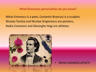 What Romanian personalities do you know?
Mihai Eminescu is a poet, Costantin Brancusi is a sculptor,
Nicolae Tonitza and Nicolae Grigiorescu are painters,
Nadia Comaneci and Gheorghe Hogi are athletes.
• MIHAI EMINESCU(POET)
 