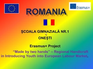 ȘCOALA GIMNAZIALĂ NR.1
ONEȘTI
Erasmus+ Project
“Made by two hands” – Regional Handicraft
in Introducing Youth into European Labour Market.
 