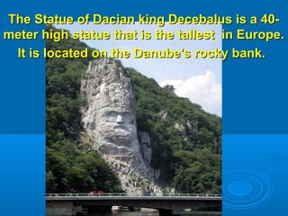 The Statue of Dacian king Decebalus is a 40-The Statue of Dacian king Decebalus is a 40-
meter high statue that is the tallest in Europe.meter high statue that is the tallest in Europe.
It is located on the Danube's rocky bank.It is located on the Danube's rocky bank.
 