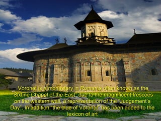 Voroneţ is a monastery in Romania often known as theVoroneţ is a monastery in Romania often known as the
“Sixtine Chapel of the East” due to the magnificent frescoes“Sixtine Chapel of the East” due to the magnificent frescoes
on the western wall, a representation of the “Judgement’son the western wall, a representation of the “Judgement’s
Day”. In addition “the blue of Voronet” has been added to theDay”. In addition “the blue of Voronet” has been added to the
lexicon of artlexicon of art
 
