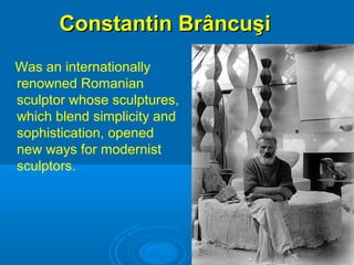 Constantin BrâncuşiConstantin Brâncuşi
Was an internationally
renowned Romanian
sculptor whose sculptures,
which blend simplicity and
sophistication, opened
new ways for modernist
sculptors.
 
