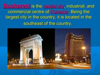 BucharestBucharest is theis the capital citycapital city, industrial, and, industrial, and
commercial centre ofcommercial centre of RomaniaRomania. Being the. Being the
largest city in the country, it is located in thelargest city in the country, it is located in the
southeast of the country.southeast of the country.
 