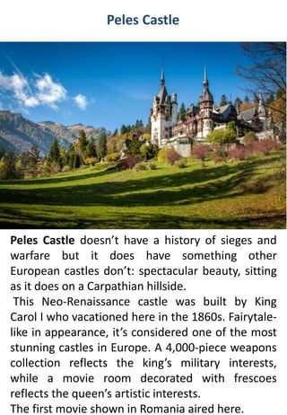 Peles Castle
Peles Castle doesn’t have a history of sieges and
warfare but it does have something other
European castles don’t: spectacular beauty, sitting
as it does on a Carpathian hillside.
This Neo-Renaissance castle was built by King
Carol I who vacationed here in the 1860s. Fairytale-
like in appearance, it’s considered one of the most
stunning castles in Europe. A 4,000-piece weapons
collection reflects the king’s military interests,
while a movie room decorated with frescoes
reflects the queen’s artistic interests.
The first movie shown in Romania aired here.
 