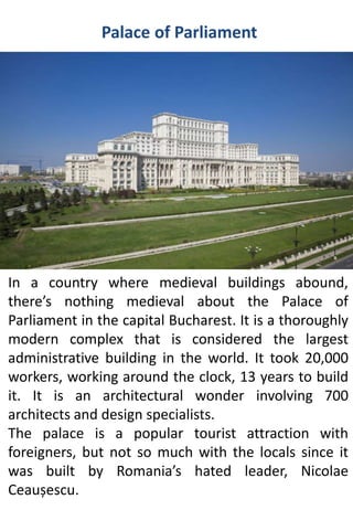 Palace of Parliament
In a country where medieval buildings abound,
there’s nothing medieval about the Palace of
Parliament in the capital Bucharest. It is a thoroughly
modern complex that is considered the largest
administrative building in the world. It took 20,000
workers, working around the clock, 13 years to build
it. It is an architectural wonder involving 700
architects and design specialists.
The palace is a popular tourist attraction with
foreigners, but not so much with the locals since it
was built by Romania’s hated leader, Nicolae
Ceaușescu.
 