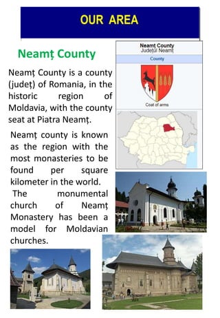Neamț County
Neamț County is a county
(județ) of Romania, in the
historic region of
Moldavia, with the county
seat at Piatra Neamț.
Neamț county is known
as the region with the
most monasteries to be
found per square
kilometer in the world.
The monumental
church of Neamț
Monastery has been a
model for Moldavian
churches.
 
