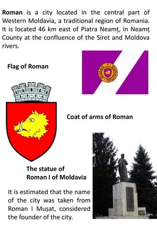 Roman is a city located in the central part of
Western Moldavia, a traditional region of Romania.
It is located 46 km east of Piatra Neamț, in Neamț
County at the confluence of the Siret and Moldova
rivers.
Flag of Roman
Coat of arms of Roman
The statue of
Roman I of Moldavia
It is estimated that the name
of the city was taken from
Roman I Mușat, considered
the founder of the city.
 