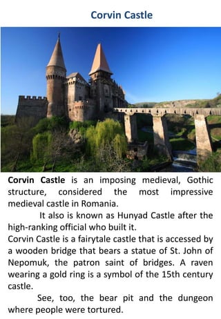 Corvin Castle
Corvin Castle is an imposing medieval, Gothic
structure, considered the most impressive
medieval castle in Romania.
It also is known as Hunyad Castle after the
high-ranking official who built it.
Corvin Castle is a fairytale castle that is accessed by
a wooden bridge that bears a statue of St. John of
Nepomuk, the patron saint of bridges. A raven
wearing a gold ring is a symbol of the 15th century
castle.
See, too, the bear pit and the dungeon
where people were tortured.
 
