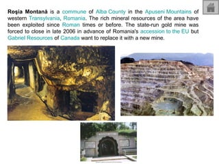 Roşia Montană  is a  commune  of  Alba County  in the  Apuseni  Mountains  of western  Transylvania ,  Romania . The rich mineral resources of the area have been exploited since  Roman  times or before. The state-run gold mine was forced to close in late 2006 in advance of Romania's  accession to the EU  but  Gabriel Resources  of  Canada  want to replace it with a new mine. 