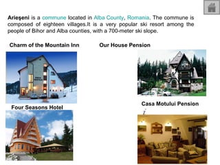 Arieşeni  is a  commune  located in  Alba County ,  Romania . The commune is composed of eighteen villages.It is a very popular ski resort among the people of Bihor and Alba counties, with a 700-meter ski slope.  Charm of the Mountain Inn Four Seasons Hotel Our House Pension Casa Motului Pension 