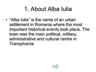 1. About Alba Iulia “ Alba Iulia” is the name of an urban settlement in Romania where the most important historical events took place. The town was the main political, military, administrative and cultural centre in Transylvania. 