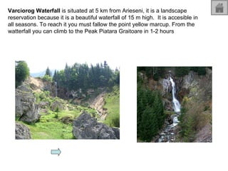 Varciorog Waterfall  is situated at 5 km from Arieseni, it is a landscape reservation because it is a beautiful waterfall of 15 m high.  It is accesible in all seasons. To reach it you must fallow the point yellow marcup. From the watterfall you can climb to the Peak Piatara Graitoare in 1-2 hours  