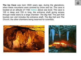 The Ice Cave  was born 3500 years ago, during the glaciations, when these mountains were covered by snow and ice. The cave is located at an altitude of 1165  metres  above sea level. The cave is 105 m deep and 720 m long, the entrance shaft giving access through metal stairs to a large chamber-  The Big Hall . The part that tourists can visit includes the entrance shaft,  The Big Hall  and  The Church , the other chambers being reserved for scientists. 