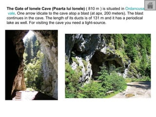 The Gate of Ionele Cave (Poarta lui Ionele)  ( 810 m ) is situated in  Ordancusa  vale . One arrow idicate to the cave atop a blast (at apx. 200 meters). The blast continues in the cave. The length of its ducts is of 131 m and it has a periodical lake as well. For visiting the cave you need a light-source.  