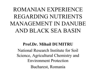 ROMANIAN EXPERIENCE 
REGARDING NUTRIENTS 
MANAGEMENT IN DANUBE 
AND BLACK SEA BASIN 
Prof.Dr. Mihail DUMITRU 
National Research Institute for Soil 
Science, Agricultural Chemistry and 
Environment Protection 
Bucharest, Romania 
 